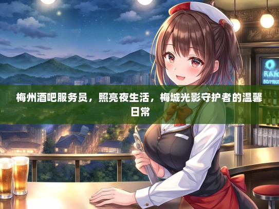 梅州酒吧服务员,照亮夜生活,梅城光影守护者的温馨日常 梅州酒吧服务员,照亮夜生活,梅城光影守护者的温馨日常