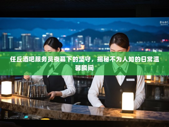 任丘酒吧服务员夜幕下的坚守，揭秘不为人知的日常温馨瞬间