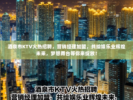 酒泉市KTV火热招聘，营销经理加盟，共绘娱乐业辉煌未来，梦想舞台等你来绽放！