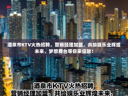 酒泉市KTV火热招聘，营销经理加盟，共绘娱乐业辉煌未来，梦想舞台等你来绽放！