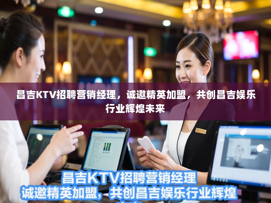 昌吉KTV招聘营销经理，诚邀精英加盟，共创昌吉娱乐行业辉煌未来