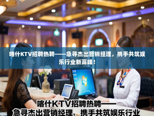 喀什KTV招聘热聘——急寻杰出营销经理，携手共筑娱乐行业新高峰！