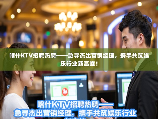 喀什KTV招聘热聘——急寻杰出营销经理，携手共筑娱乐行业新高峰！