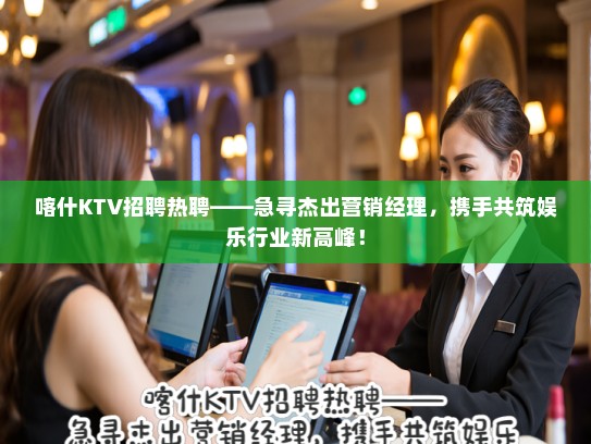 喀什KTV招聘热聘——急寻杰出营销经理，携手共筑娱乐行业新高峰！