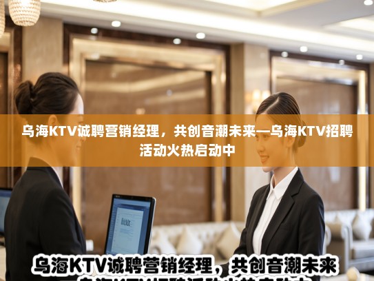 乌海KTV诚聘营销经理，共创音潮未来—乌海KTV招聘活动火热启动中
