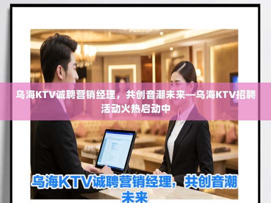 乌海KTV诚聘营销经理，共创音潮未来—乌海KTV招聘活动火热启动中