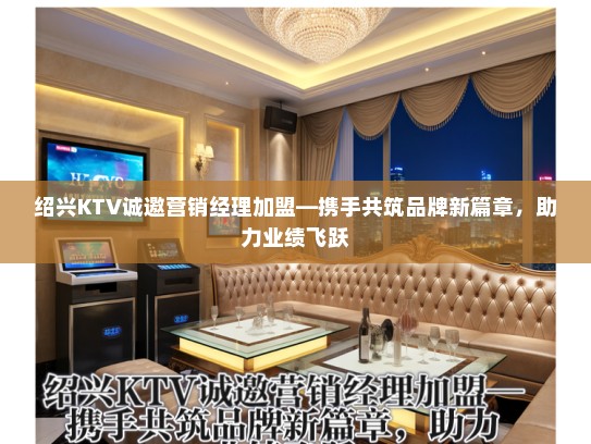 绍兴KTV诚邀营销经理加盟—携手共筑品牌新篇章，助力业绩飞跃