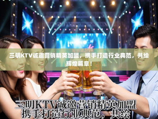 三明KTV诚邀营销精英加盟，携手打造行业典范，共绘辉煌篇章！