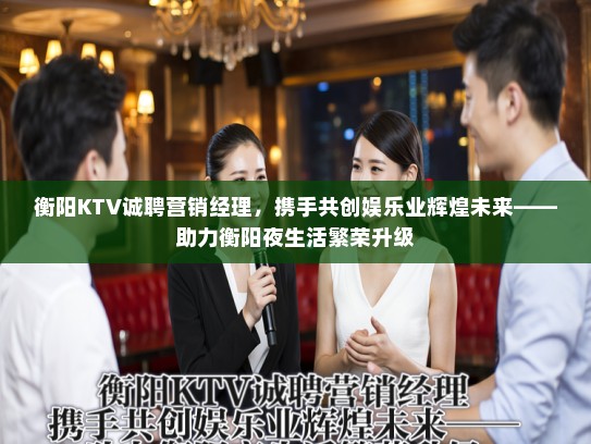 衡阳KTV诚聘营销经理,携手共创娱乐业辉煌未来——助力衡阳夜生活繁荣升级 衡阳KTV诚聘营销经理,携手共创娱乐业辉煌未来——助力衡阳夜生活繁荣升级