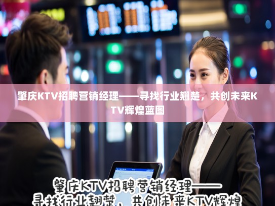 肇庆KTV招聘营销经理——寻找行业翘楚,共创未来KTV辉煌蓝图 肇庆KTV招聘营销经理——寻找行业翘楚,共创未来KTV辉煌蓝图