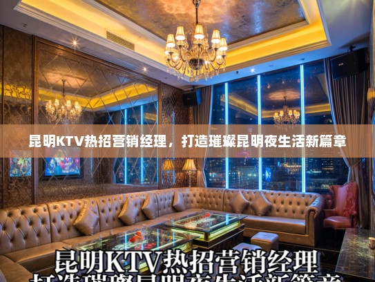 昆明KTV热招营销经理，打造璀璨昆明夜生活新篇章