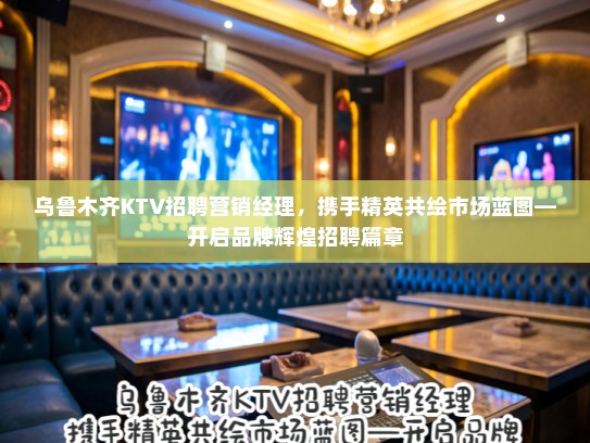 乌鲁木齐KTV招聘营销经理，携手精英共绘市场蓝图—开启品牌辉煌招聘篇章