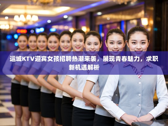 运城KTV迎宾女孩招聘热潮来袭，展现青春魅力，求职新机遇解析