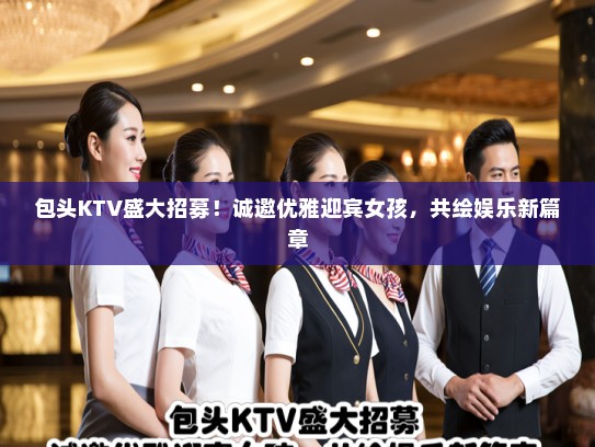 包头KTV盛大招募！诚邀优雅迎宾女孩，共绘娱乐新篇章