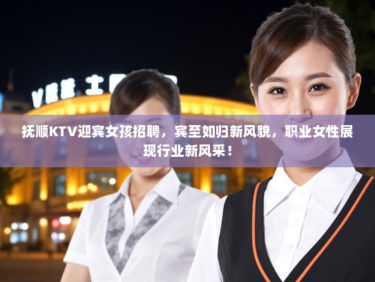 抚顺KTV迎宾女孩招聘，宾至如归新风貌，职业女性展现行业新风采！