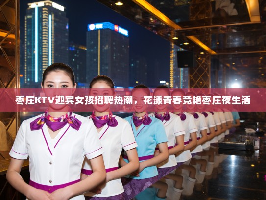枣庄KTV迎宾女孩招聘热潮，花漾青春竞艳枣庄夜生活