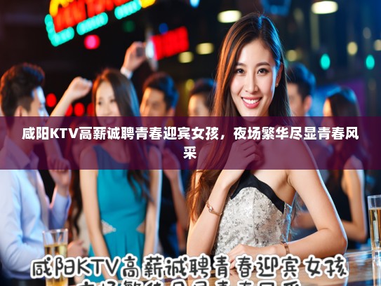 咸阳KTV高薪诚聘青春迎宾女孩，夜场繁华尽显青春风采