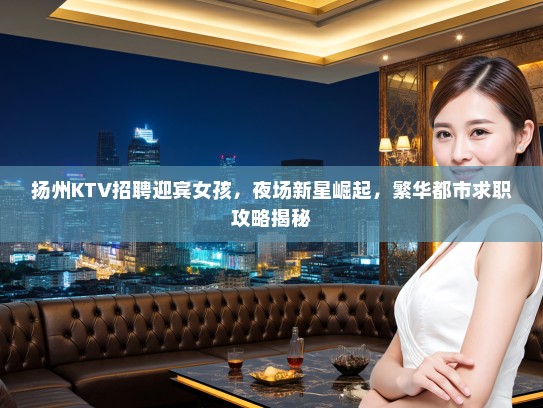 扬州KTV招聘迎宾女孩，夜场新星崛起，繁华都市求职攻略揭秘