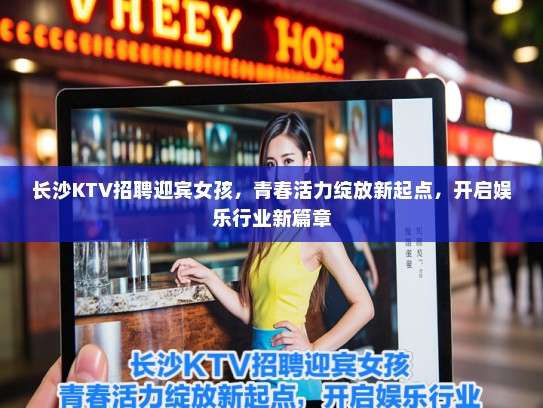 长沙KTV招聘迎宾女孩,青春活力绽放新起点,开启娱乐行业新篇章 长沙KTV招聘迎宾女孩,青春活力绽放新起点,开启娱乐行业新篇章