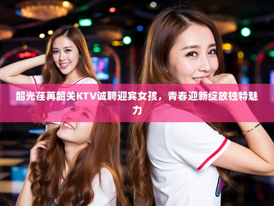 韶光荏苒韶关KTV诚聘迎宾女孩,青春迎新绽放独特魅力 韶光荏苒韶关KTV诚聘迎宾女孩,青春迎新绽放独特魅力