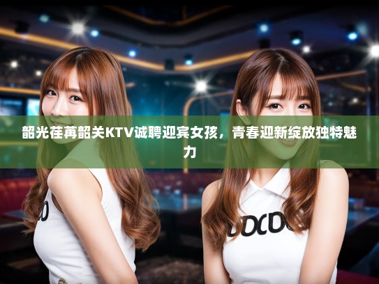 韶光荏苒韶关KTV诚聘迎宾女孩,青春迎新绽放独特魅力 韶光荏苒韶关KTV诚聘迎宾女孩,青春迎新绽放独特魅力
