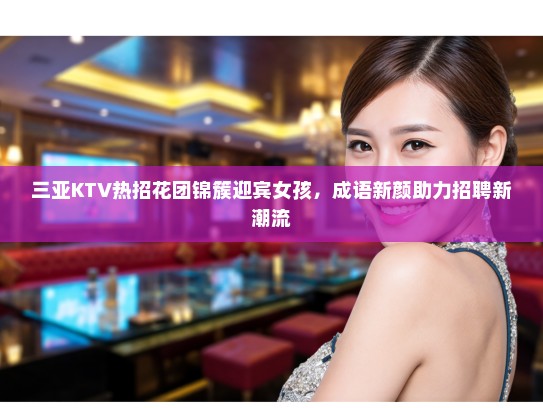 三亚KTV热招花团锦簇迎宾女孩，成语新颜助力招聘新潮流