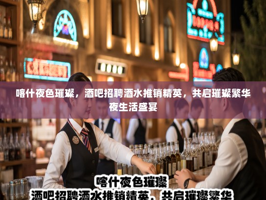 喀什夜色璀璨，酒吧招聘酒水推销精英，共启璀璨繁华夜生活盛宴