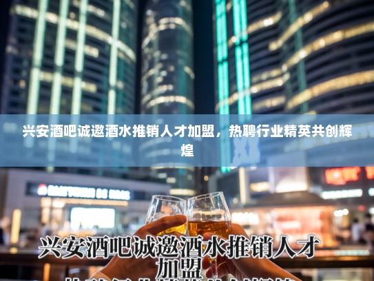 兴安酒吧诚邀酒水推销人才加盟，热聘行业精英共创辉煌