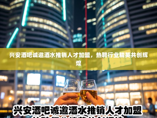 兴安酒吧诚邀酒水推销人才加盟，热聘行业精英共创辉煌