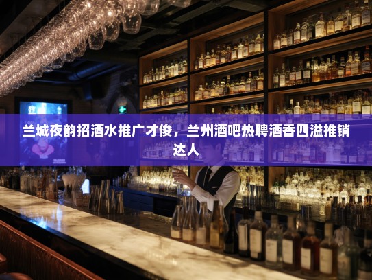 兰城夜韵招酒水推广才俊，兰州酒吧热聘酒香四溢推销达人