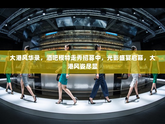 大港风华录，酒吧模特走秀招募中，光影盛宴启幕，大港风姿尽显