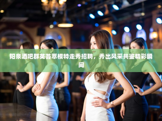 阳泉酒吧群英荟萃模特走秀招聘，秀出风采共鉴精彩瞬间