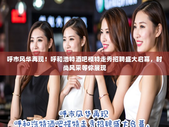 呼市风华再现！呼和浩特酒吧模特走秀招聘盛大启幕，时尚风采等你展现
