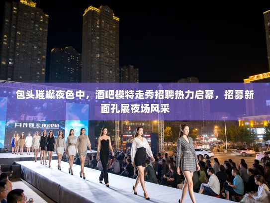 包头璀璨夜色中，酒吧模特走秀招聘热力启幕，招募新面孔展夜场风采