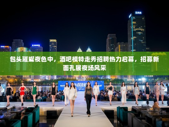 包头璀璨夜色中，酒吧模特走秀招聘热力启幕，招募新面孔展夜场风采