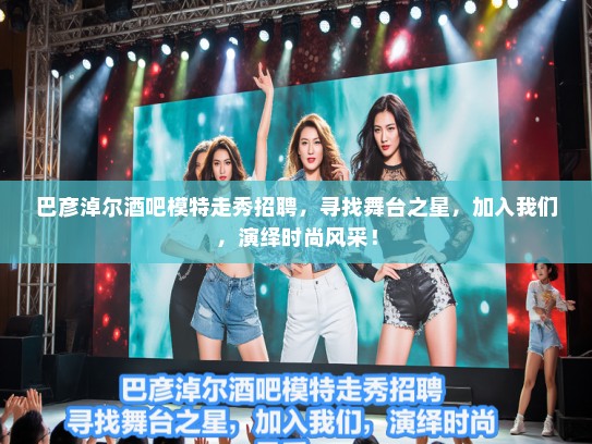 巴彦淖尔酒吧模特走秀招聘，寻找舞台之星，加入我们，演绎时尚风采！