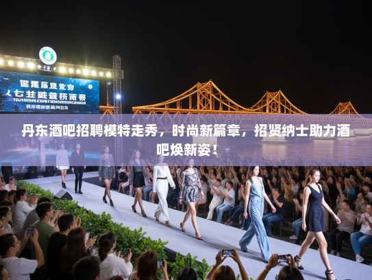 丹东酒吧招聘模特走秀，时尚新篇章，招贤纳士助力酒吧焕新姿！