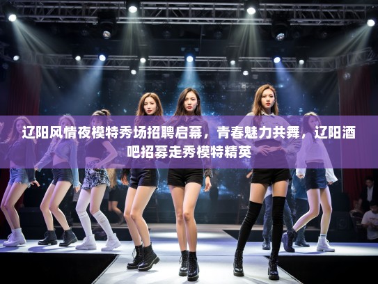 辽阳风情夜模特秀场招聘启幕，青春魅力共舞，辽阳酒吧招募走秀模特精英