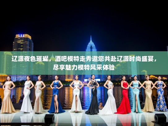 辽源夜色璀璨，酒吧模特走秀邀您共赴辽源时尚盛宴，尽享魅力模特风采体验