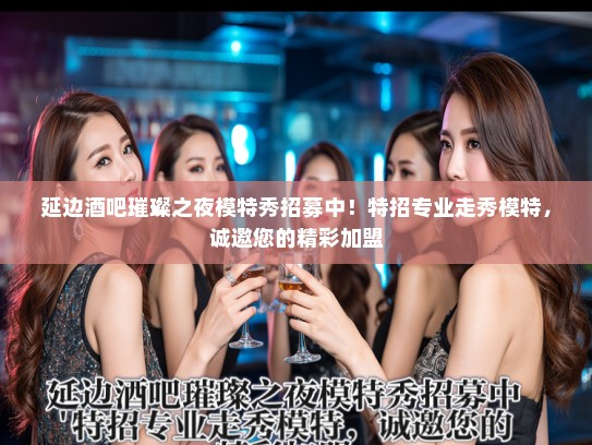 延边酒吧璀璨之夜模特秀招募中！特招专业走秀模特，诚邀您的精彩加盟