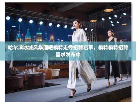 哈尔滨冰城风华酒吧模特走秀招聘启事，模特模特招聘需求发布中