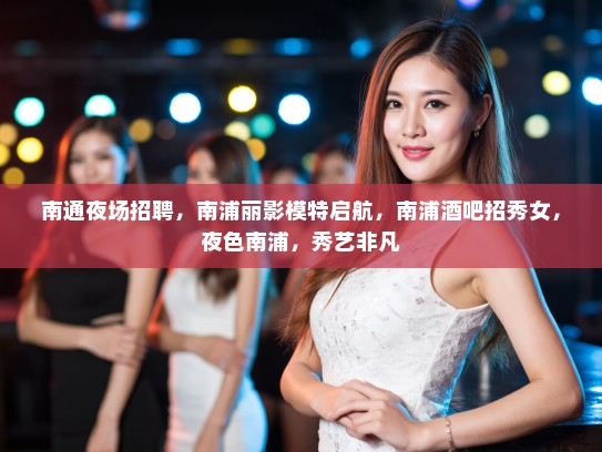 南通夜场招聘，南浦丽影模特启航，南浦酒吧招秀女，夜色南浦，秀艺非凡