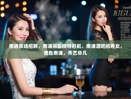 南通夜场招聘，南浦丽影模特启航，南浦酒吧招秀女，夜色南浦，秀艺非凡