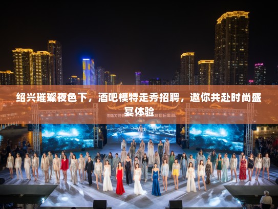 绍兴璀璨夜色下,酒吧模特走秀招聘,邀你共赴时尚盛宴体验 绍兴璀璨夜色下,酒吧模特走秀招聘,邀你共赴时尚盛宴体验