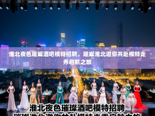 淮北夜色璀璨酒吧模特招聘,璀璨淮北邀你共赴模特走秀启航之旅 淮北夜色璀璨酒吧模特招聘,璀璨淮北邀你共赴模特走秀启航之旅