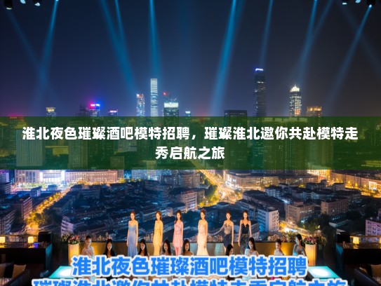 淮北夜色璀璨酒吧模特招聘,璀璨淮北邀你共赴模特走秀启航之旅 淮北夜色璀璨酒吧模特招聘,璀璨淮北邀你共赴模特走秀启航之旅
