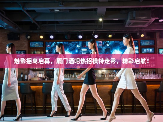 魅影摇曳启幕,厦门酒吧热招模特走秀,精彩启航! 魅影摇曳启幕,厦门酒吧热招模特走秀,精彩启航!