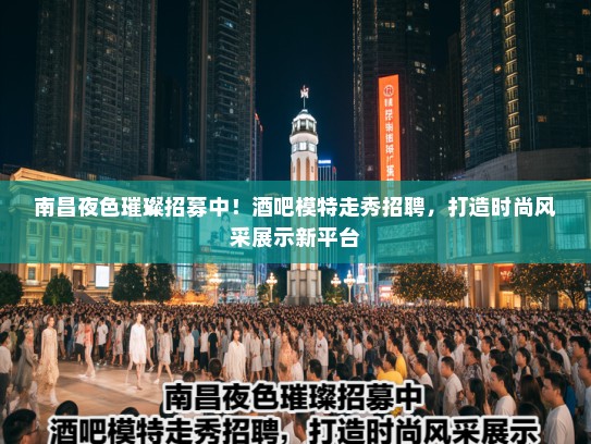 南昌夜色璀璨招募中！酒吧模特走秀招聘，打造时尚风采展示新平台