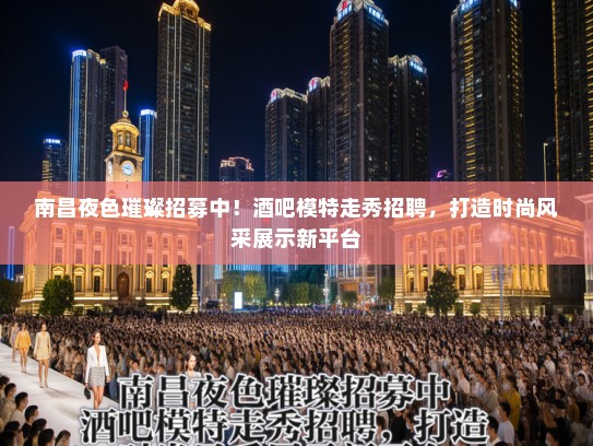 南昌夜色璀璨招募中！酒吧模特走秀招聘，打造时尚风采展示新平台