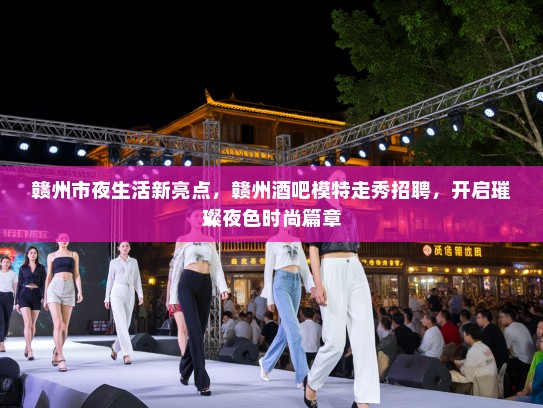 赣州市夜生活新亮点，赣州酒吧模特走秀招聘，开启璀璨夜色时尚篇章